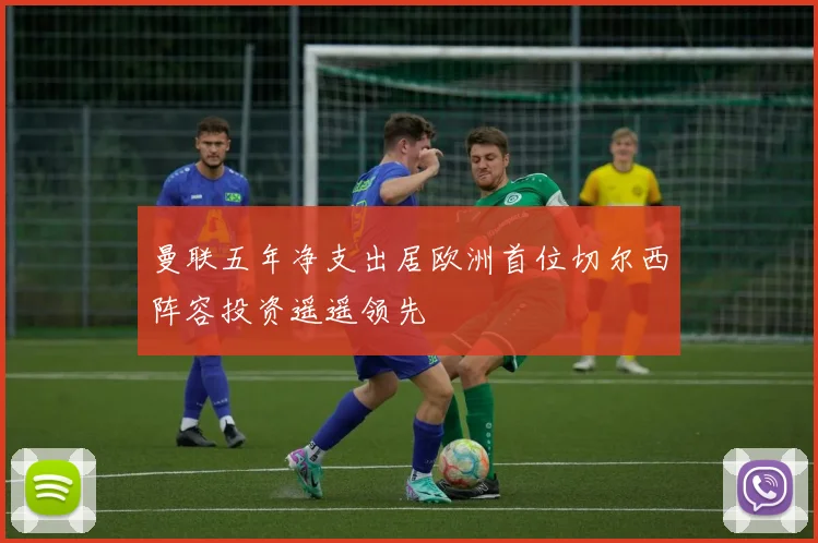 曼联五年净支出居欧洲首位切尔西阵容投资遥遥领先