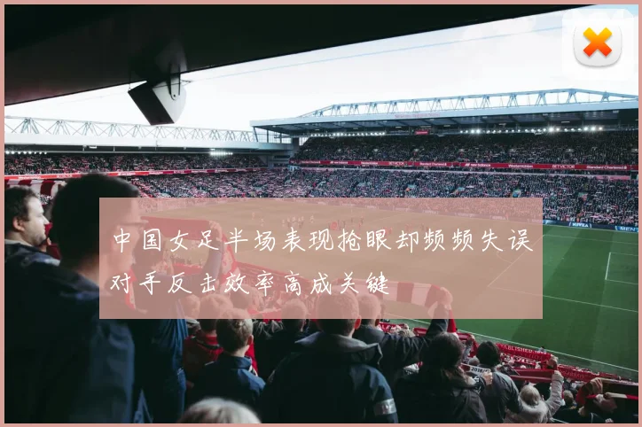 中国女足半场表现抢眼却频频失误对手反击效率高成关键