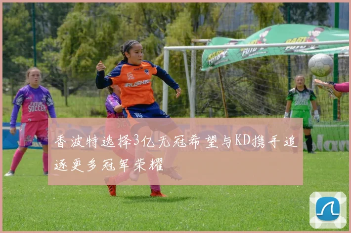 香波特选择3亿无冠希望与KD携手追逐更多冠军荣耀