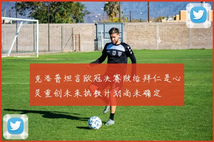 克洛普坦言欧冠决赛败给拜仁是心灵重创未来执教计划尚未确定