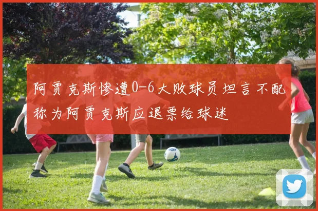 阿贾克斯惨遭0-6大败球员坦言不配称为阿贾克斯应退票给球迷