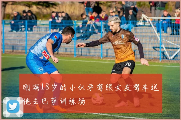 刚满18岁的小伙学驾照女友驾车送他去巴萨训练场