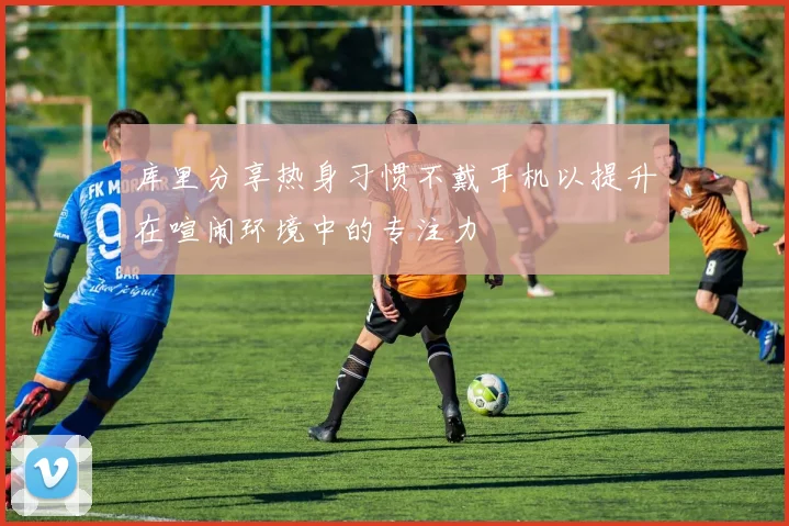 库里分享热身习惯不戴耳机以提升在喧闹环境中的专注力