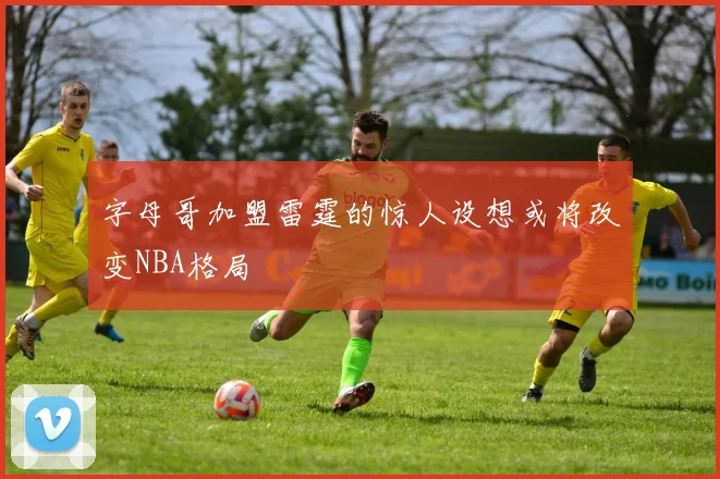 字母哥加盟雷霆的惊人设想或将改变NBA格局