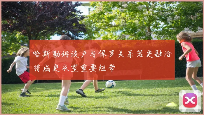 哈斯勒姆谈卢与保罗关系若更融洽将成更衣室重要纽带