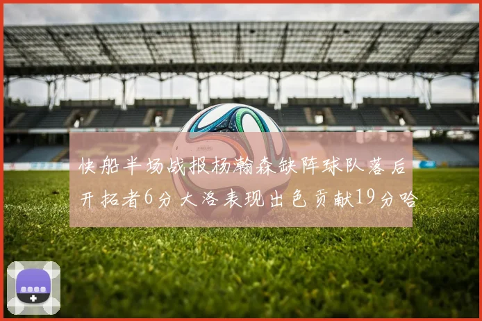 快船半场战报杨瀚森缺阵球队落后开拓者6分大洛表现出色贡献19分哈登也有14分进账