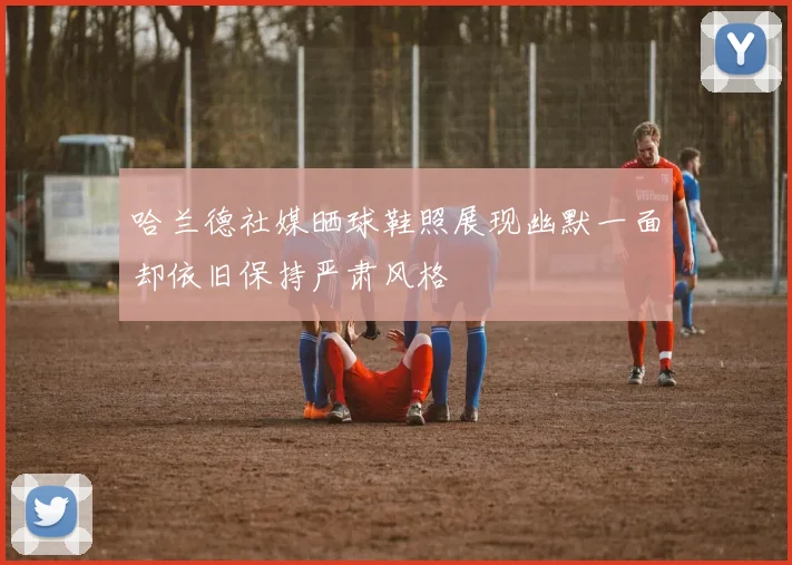 哈兰德社媒晒球鞋照展现幽默一面却依旧保持严肃风格