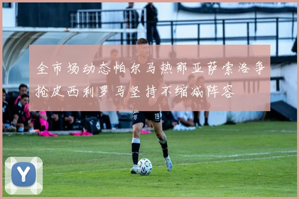 全市场动态帕尔马热那亚萨索洛争抢皮西利罗马坚持不缩减阵容