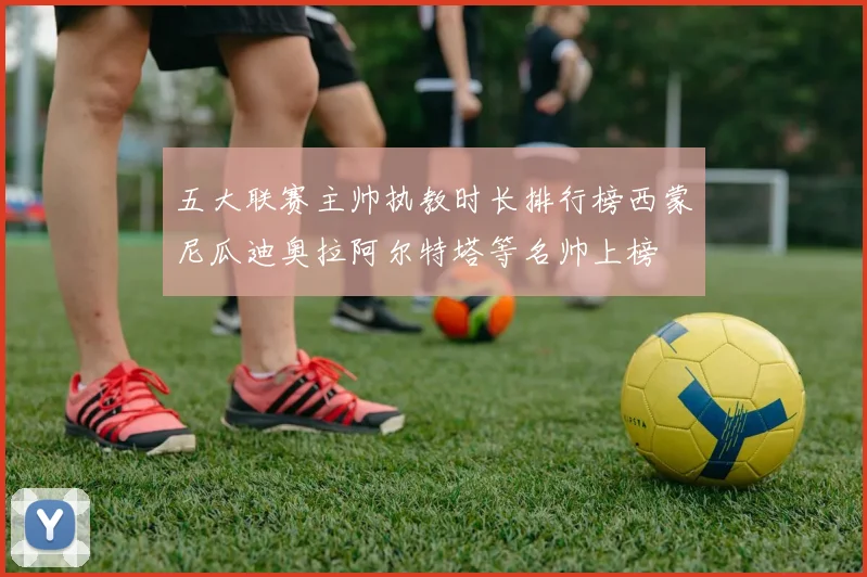 五大联赛主帅执教时长排行榜西蒙尼瓜迪奥拉阿尔特塔等名帅上榜