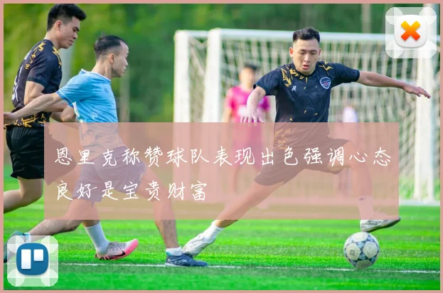 恩里克称赞球队表现出色强调心态良好是宝贵财富