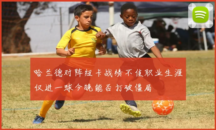哈兰德对阵纽卡战绩不佳职业生涯仅进一球今晚能否打破僵局