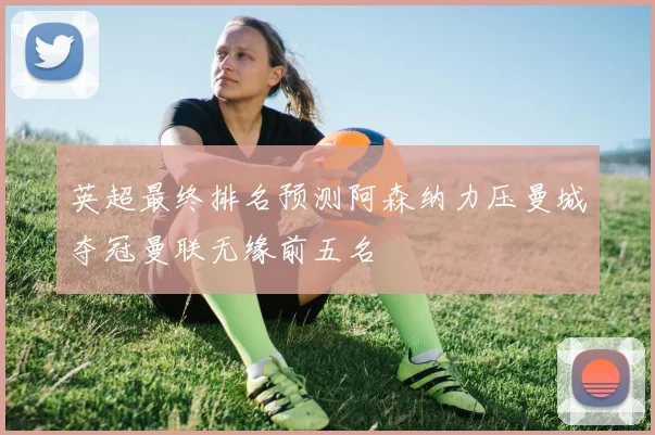 英超最终排名预测阿森纳力压曼城夺冠曼联无缘前五名