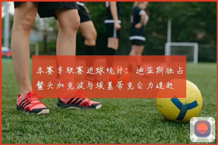 本赛季联赛进球统计：迪亚斯独占鳌头加克波与埃基蒂克合力追赶