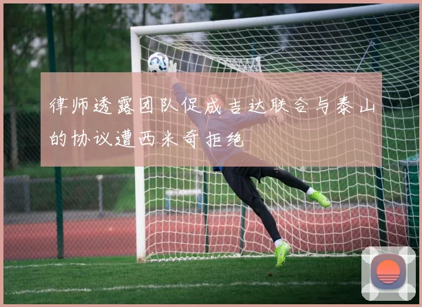 律师透露团队促成吉达联合与泰山的协议遭西米奇拒绝
