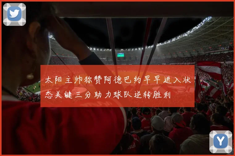 太阳主帅称赞阿德巴约早早进入状态关键三分助力球队逆转胜利