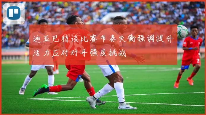 迪亚巴特谈比赛节奏失衡强调提升活力应对对手强度挑战