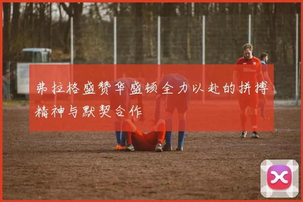 弗拉格盛赞华盛顿全力以赴的拼搏精神与默契合作
