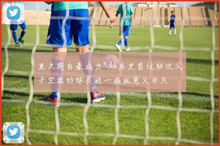 里夫斯自豪成为NBA历史首位助攻父子空接的球员这一成就意义非凡
