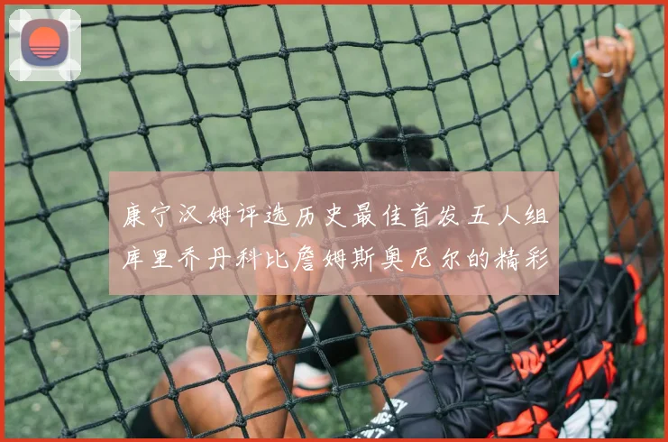 康宁汉姆评选历史最佳首发五人组库里乔丹科比詹姆斯奥尼尔的精彩分析