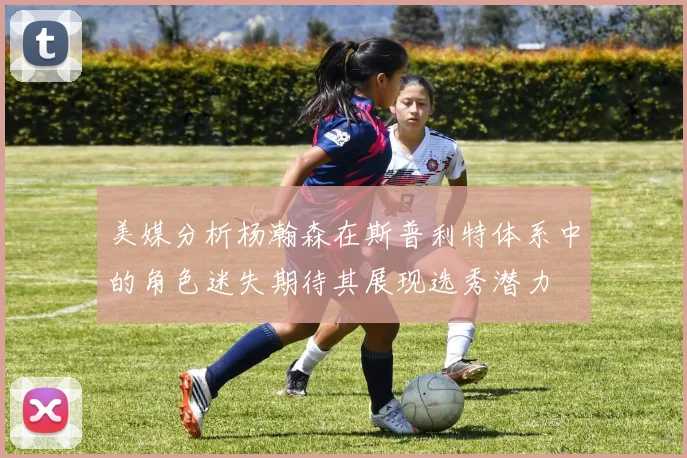 美媒分析杨瀚森在斯普利特体系中的角色迷失期待其展现选秀潜力