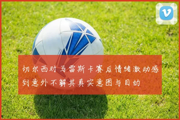 切尔西对马雷斯卡赛后情绪激动感到意外不解其真实意图与目的