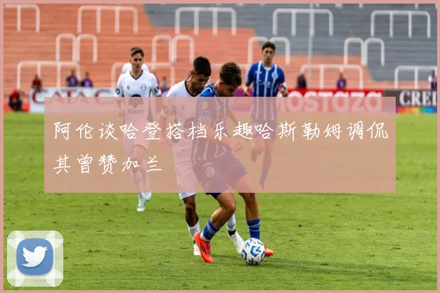 阿伦谈哈登搭档乐趣哈斯勒姆调侃其曾赞加兰