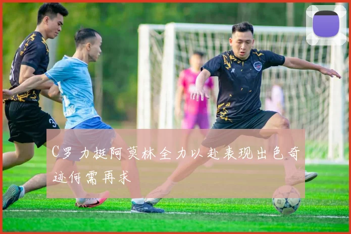 C罗力挺阿莫林全力以赴表现出色奇迹何需再求