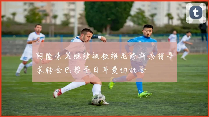 阿隆索若继续执教维尼修斯或将寻求转会巴黎圣日耳曼的机会