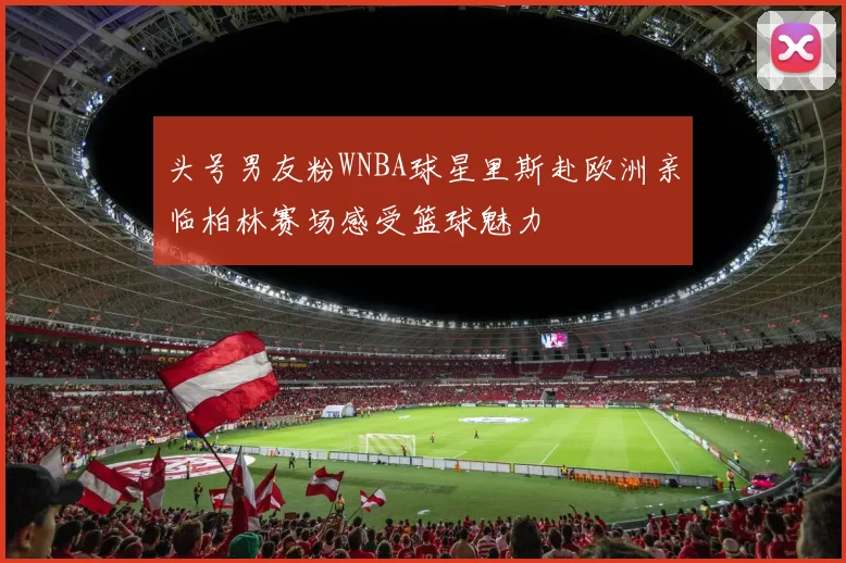 头号男友粉WNBA球星里斯赴欧洲亲临柏林赛场感受篮球魅力
